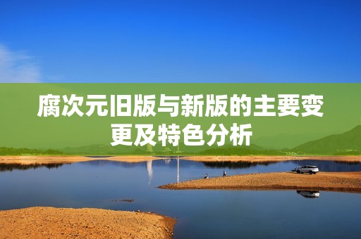腐次元旧版与新版的主要变更及特色分析