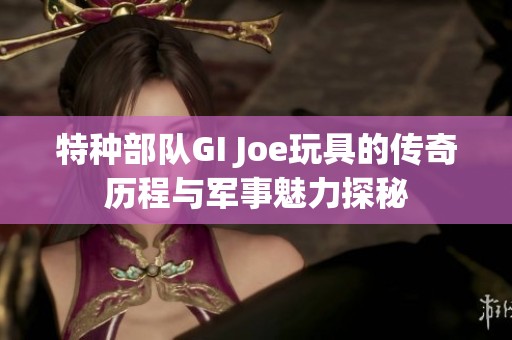 特种部队GI Joe玩具的传奇历程与军事魅力探秘