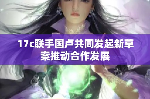 17c联手国卢共同发起新草案推动合作发展