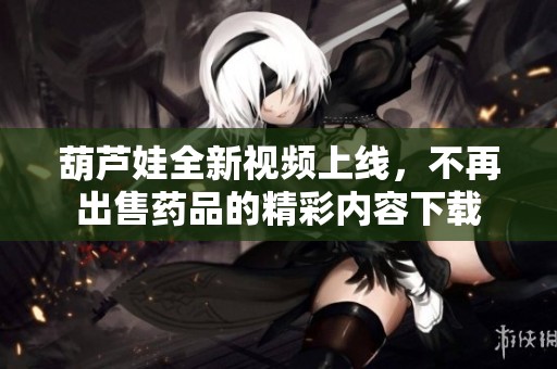 葫芦娃全新视频上线，不再出售药品的精彩内容下载