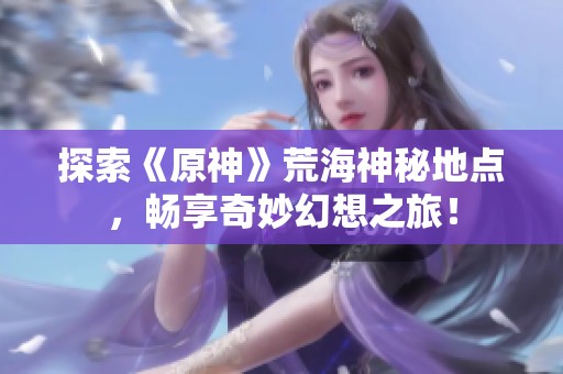 探索《原神》荒海神秘地点，畅享奇妙幻想之旅！