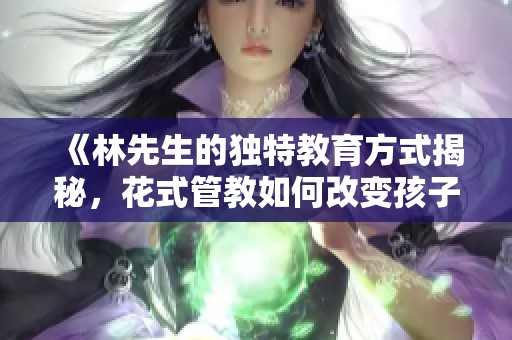 《林先生的独特教育方式揭秘，花式管教如何改变孩子成长》