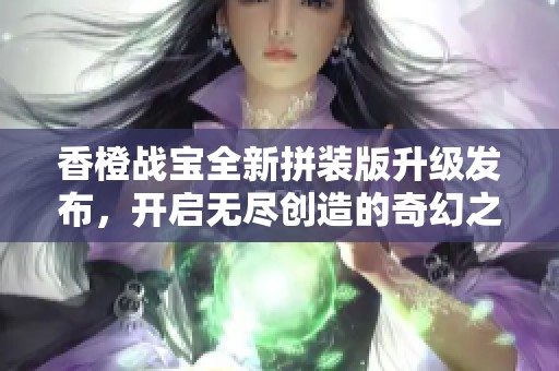 香橙战宝全新拼装版升级发布，开启无尽创造的奇幻之旅