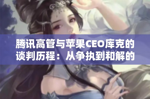 腾讯高管与苹果CEO库克的谈判历程：从争执到和解的背后故事