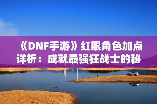 《DNF手游》红眼角色加点详析：成就最强狂战士的秘技分享