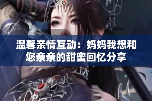 温馨亲情互动：妈妈我想和您亲亲的甜蜜回忆分享