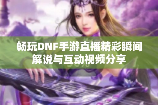 畅玩DNF手游直播精彩瞬间解说与互动视频分享