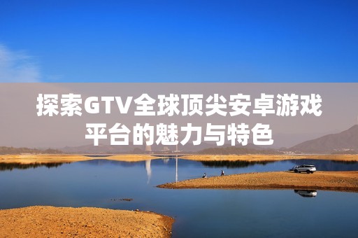 探索GTV全球顶尖安卓游戏平台的魅力与特色