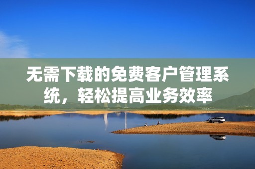 无需下载的免费客户管理系统，轻松提高业务效率