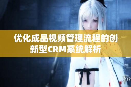 优化成品视频管理流程的创新型CRM系统解析