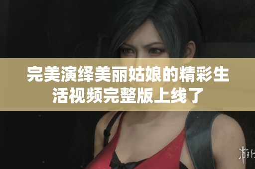 完美演绎美丽姑娘的精彩生活视频完整版上线了