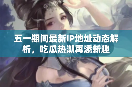 五一期间最新IP地址动态解析，吃瓜热潮再添新趣