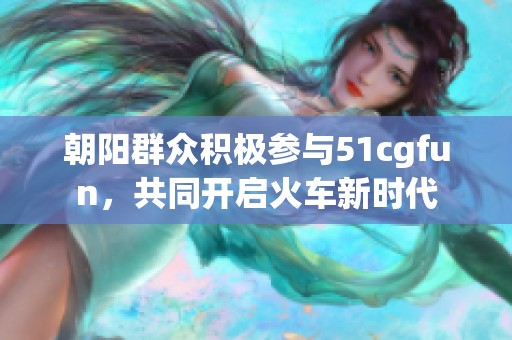 朝阳群众积极参与51cgfun，共同开启火车新时代