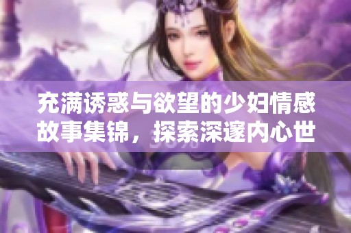 充满诱惑与欲望的少妇情感故事集锦，探索深邃内心世界