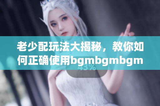 老少配玩法大揭秘，教你如何正确使用bgmbgmbgm