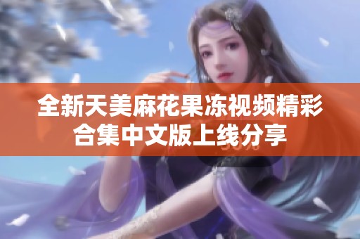 全新天美麻花果冻视频精彩合集中文版上线分享