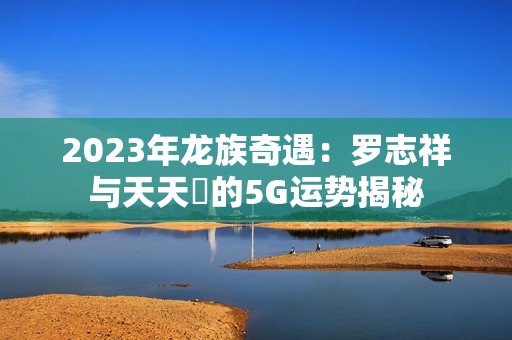 2023年龙族奇遇：罗志祥与天天奭的5G运势揭秘