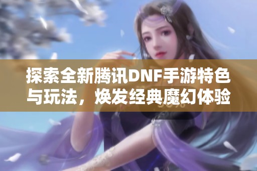 探索全新腾讯DNF手游特色与玩法，焕发经典魔幻体验