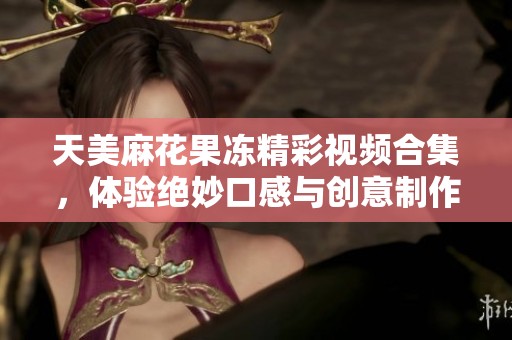 天美麻花果冻精彩视频合集，体验绝妙口感与创意制作