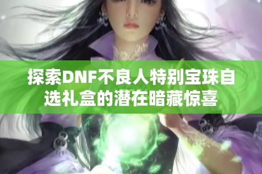 探索DNF不良人特别宝珠自选礼盒的潜在暗藏惊喜