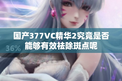 国产377VC精华2究竟是否能够有效祛除斑点呢