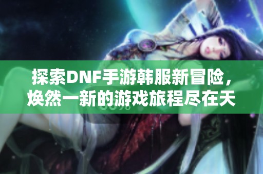 探索DNF手游韩服新冒险，焕然一新的游戏旅程尽在天天游戏日记