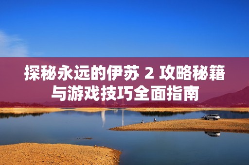 探秘永远的伊苏 2 攻略秘籍与游戏技巧全面指南