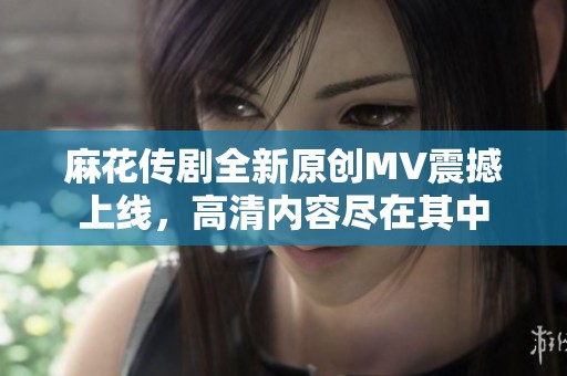 麻花传剧全新原创MV震撼上线，高清内容尽在其中