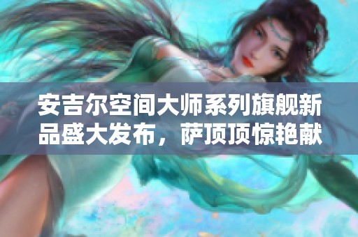 安吉尔空间大师系列旗舰新品盛大发布，萨顶顶惊艳献唱助力活动