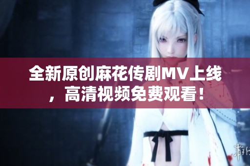 全新原创麻花传剧MV上线，高清视频免费观看！