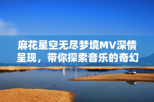 麻花星空无尽梦境MV深情呈现，带你探索音乐的奇幻之旅