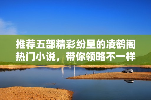 推荐五部精彩纷呈的凌鹤阁热门小说，带你领略不一样的阅读体验