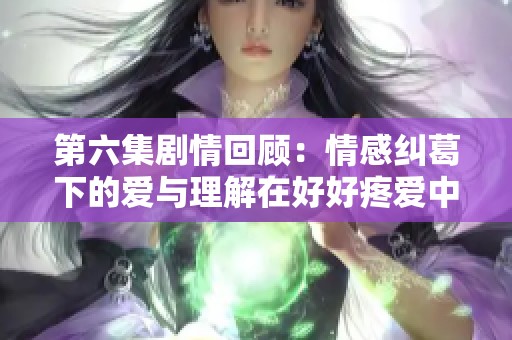 第六集剧情回顾：情感纠葛下的爱与理解在好好疼爱中升华