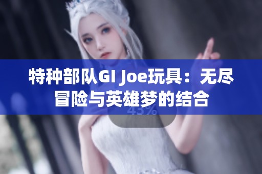 特种部队GI Joe玩具：无尽冒险与英雄梦的结合