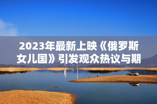 2023年最新上映《俄罗斯女儿国》引发观众热议与期待