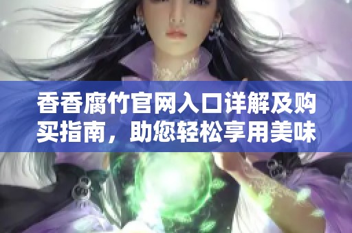 香香腐竹官网入口详解及购买指南，助您轻松享用美味腐竹