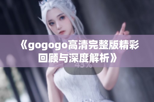 《gogogo高清完整版精彩回顾与深度解析》