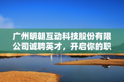 广州明朝互动科技股份有限公司诚聘英才，开启你的职业新篇章