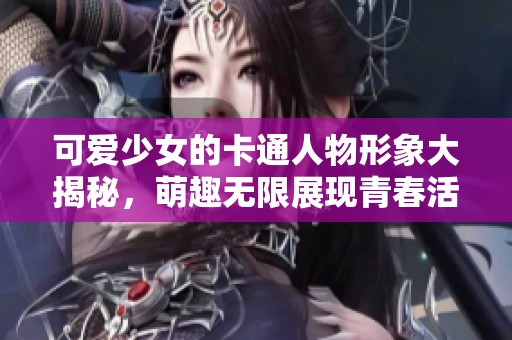 可爱少女的卡通人物形象大揭秘，萌趣无限展现青春活力