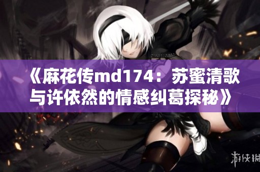 《麻花传md174：苏蜜清歌与许依然的情感纠葛探秘》