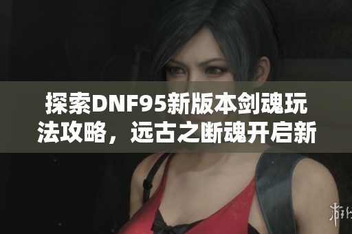 探索DNF95新版本剑魂玩法攻略，远古之断魂开启新冒险