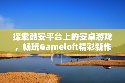 探索酷安平台上的安卓游戏，畅玩Gameloft精彩新作