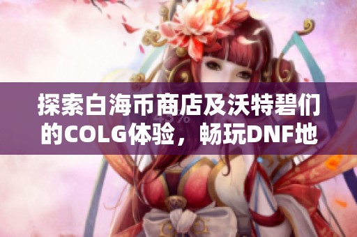 探索白海币商店及沃特碧们的COLG体验，畅玩DNF地下城与勇士！