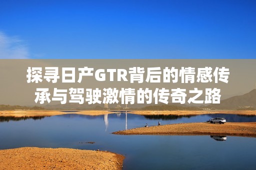 探寻日产GTR背后的情感传承与驾驶激情的传奇之路