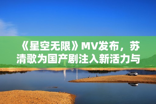 《星空无限》MV发布，苏清歌为国产剧注入新活力与情感