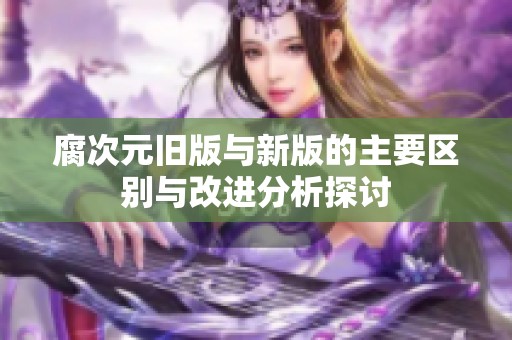 腐次元旧版与新版的主要区别与改进分析探讨