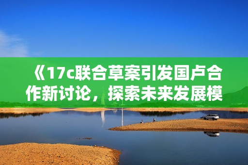《17c联合草案引发国卢合作新讨论，探索未来发展模式》