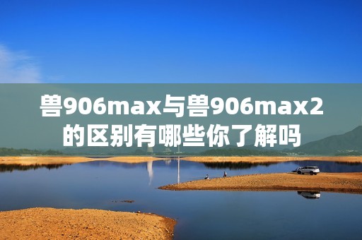 兽906max与兽906max2的区别有哪些你了解吗