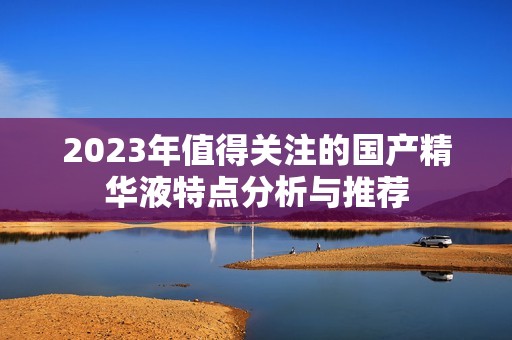 2023年值得关注的国产精华液特点分析与推荐