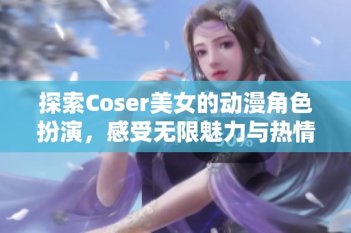 探索Coser美女的动漫角色扮演，感受无限魅力与热情